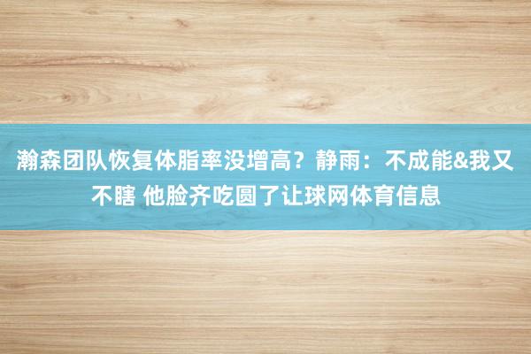 瀚森团队恢复体脂率没增高？静雨：不成能&我又不瞎 他脸齐吃圆了让球网体育信息