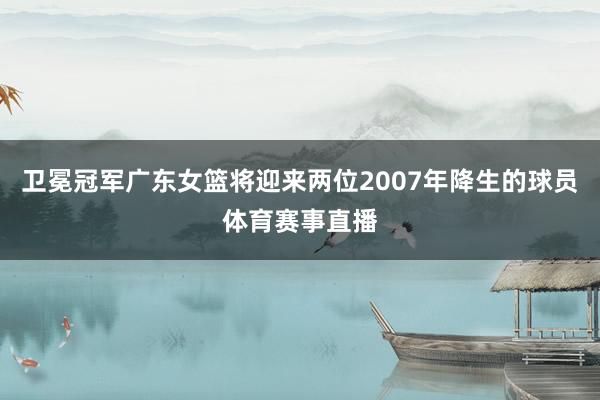 卫冕冠军广东女篮将迎来两位2007年降生的球员体育赛事直播