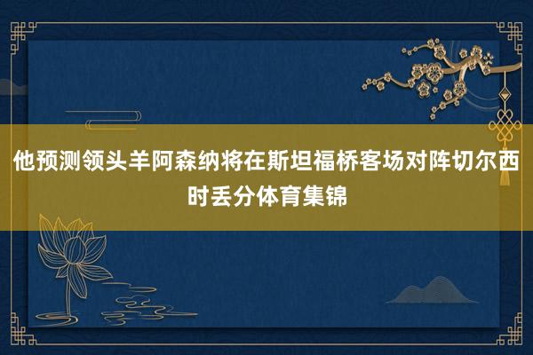 他预测领头羊阿森纳将在斯坦福桥客场对阵切尔西时丢分体育集锦