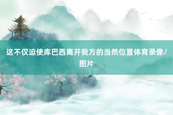 这不仅迫使库巴西离开我方的当然位置体育录像/图片