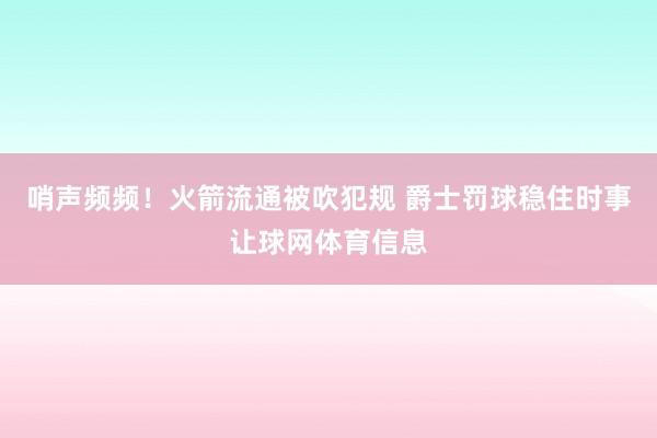 哨声频频！火箭流通被吹犯规 爵士罚球稳住时事让球网体育信息