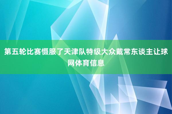第五轮比赛慑服了天津队特级大众戴常东谈主让球网体育信息