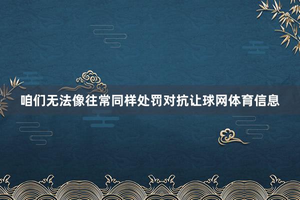 咱们无法像往常同样处罚对抗让球网体育信息