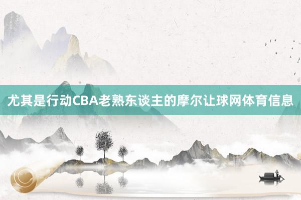 尤其是行动CBA老熟东谈主的摩尔让球网体育信息