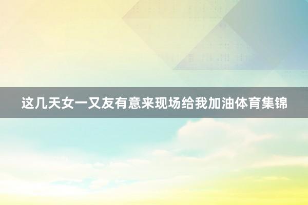 这几天女一又友有意来现场给我加油体育集锦