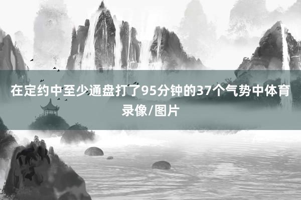 在定约中至少通盘打了95分钟的37个气势中体育录像/图片