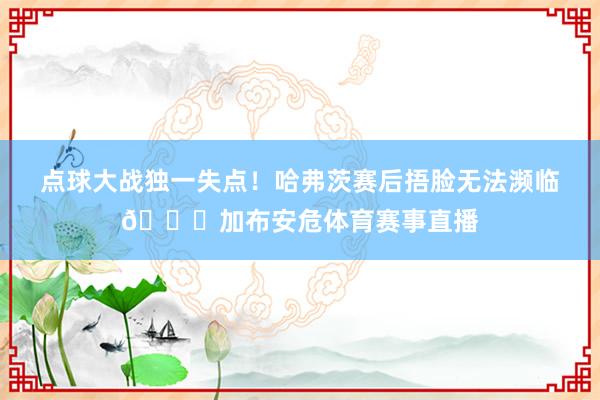 点球大战独一失点！哈弗茨赛后捂脸无法濒临💔加布安危体育赛事直播