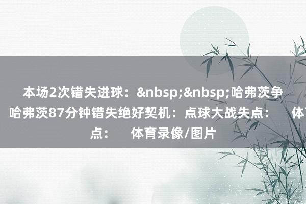本场2次错失进球：&nbsp;&nbsp;哈弗茨争议假摔获点：哈弗茨87分钟错失绝好契机：点球大战失点：    体育录像/图片