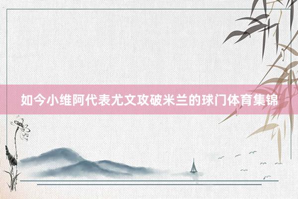 如今小维阿代表尤文攻破米兰的球门体育集锦