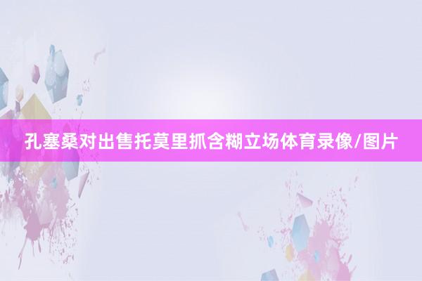 孔塞桑对出售托莫里抓含糊立场体育录像/图片