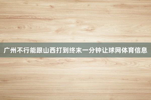 广州不行能跟山西打到终末一分钟让球网体育信息