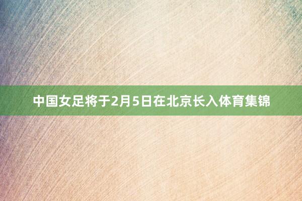 中国女足将于2月5日在北京长入体育集锦