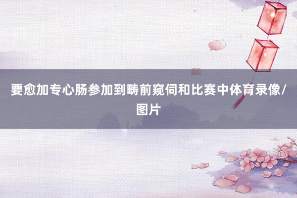 要愈加专心肠参加到畴前窥伺和比赛中体育录像/图片