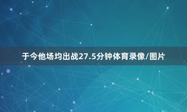 于今他场均出战27.5分钟体育录像/图片
