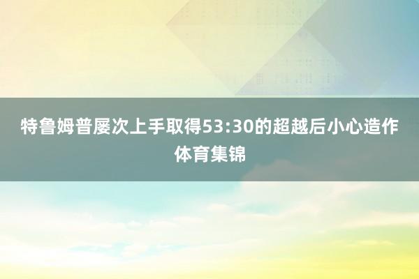 特鲁姆普屡次上手取得53:30的超越后小心造作体育集锦