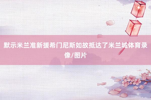 默示米兰准新援希门尼斯如故抵达了米兰城体育录像/图片