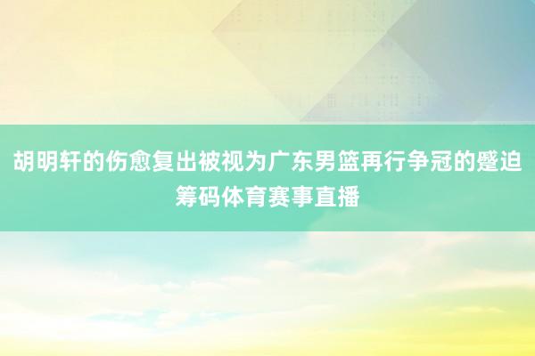 胡明轩的伤愈复出被视为广东男篮再行争冠的蹙迫筹码体育赛事直播