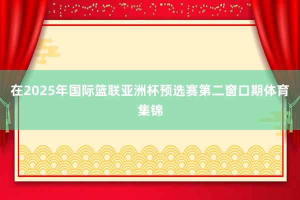在2025年国际篮联亚洲杯预选赛第二窗口期体育集锦