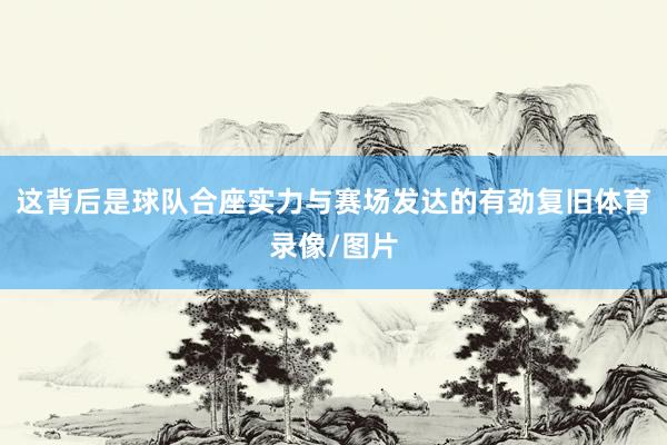 这背后是球队合座实力与赛场发达的有劲复旧体育录像/图片