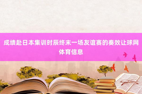 成绩赴日本集训时辰终末一场友谊赛的奏效让球网体育信息