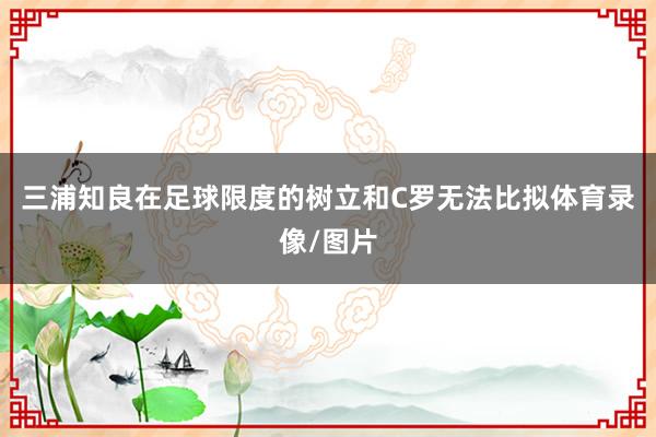 三浦知良在足球限度的树立和C罗无法比拟体育录像/图片