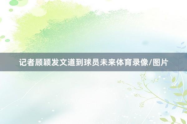 记者顾颖发文道到球员未来体育录像/图片