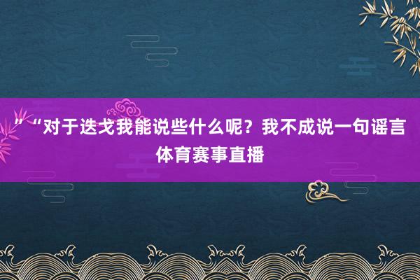 ”“对于迭戈我能说些什么呢？我不成说一句谣言体育赛事直播