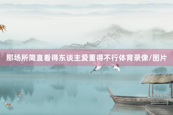 那场所简直看得东谈主爱重得不行体育录像/图片
