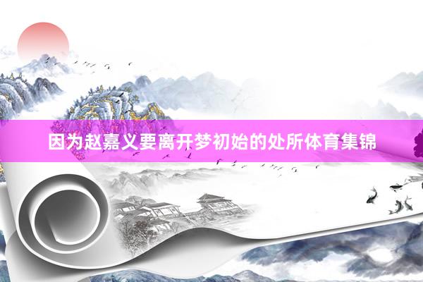 因为赵嘉义要离开梦初始的处所体育集锦