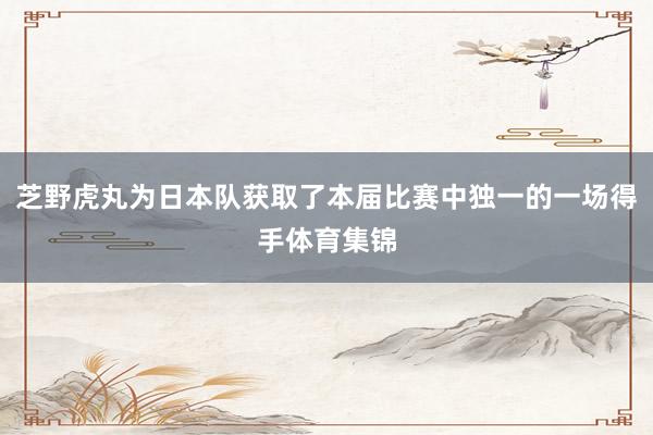 芝野虎丸为日本队获取了本届比赛中独一的一场得手体育集锦