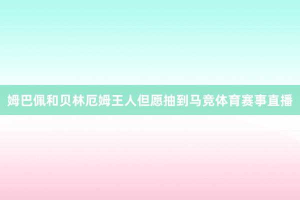 姆巴佩和贝林厄姆王人但愿抽到马竞体育赛事直播