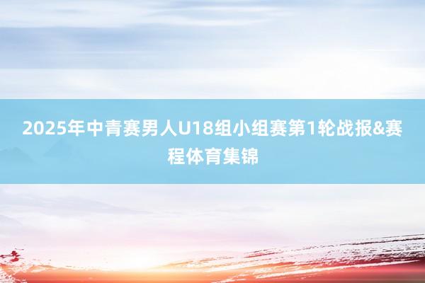 2025年中青赛男人U18组小组赛第1轮战报&赛程体育集锦