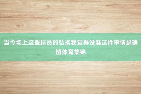 当今场上这些球员的弘扬我觉得没准这件事情是确凿体育集锦