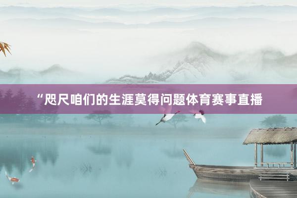 “咫尺咱们的生涯莫得问题体育赛事直播