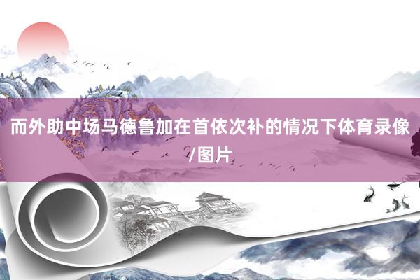 而外助中场马德鲁加在首依次补的情况下体育录像/图片
