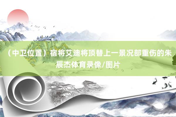 （中卫位置）宿将艾迪将顶替上一景况部重伤的朱辰杰体育录像/图片