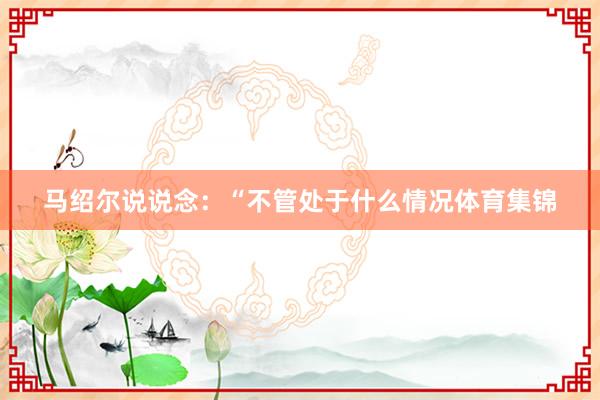 马绍尔说说念：“不管处于什么情况体育集锦