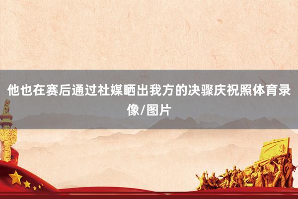 他也在赛后通过社媒晒出我方的决骤庆祝照体育录像/图片
