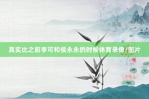 真实比之前李可和侯永永的时候体育录像/图片