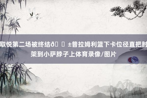 取悦第二场被终结😱普拉姆利篮下卡位径直把肘架到小萨脖子上体育录像/图片