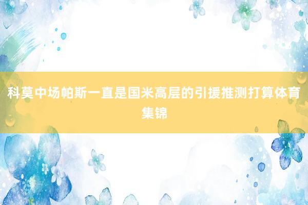 科莫中场帕斯一直是国米高层的引援推测打算体育集锦