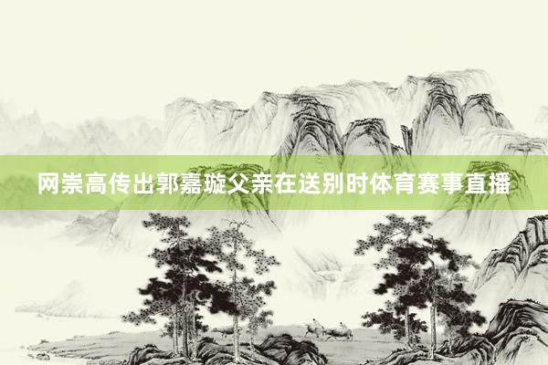 网崇高传出郭嘉璇父亲在送别时体育赛事直播