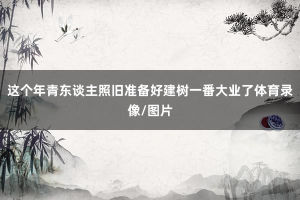 这个年青东谈主照旧准备好建树一番大业了体育录像/图片