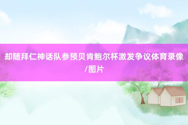 却随拜仁神话队参预贝肯鲍尔杯激发争议体育录像/图片