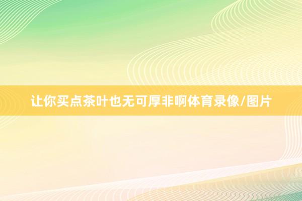 让你买点茶叶也无可厚非啊体育录像/图片