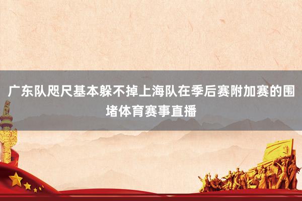 广东队咫尺基本躲不掉上海队在季后赛附加赛的围堵体育赛事直播