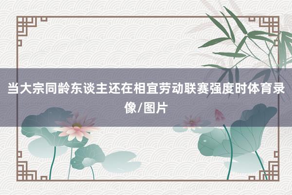 当大宗同龄东谈主还在相宜劳动联赛强度时体育录像/图片