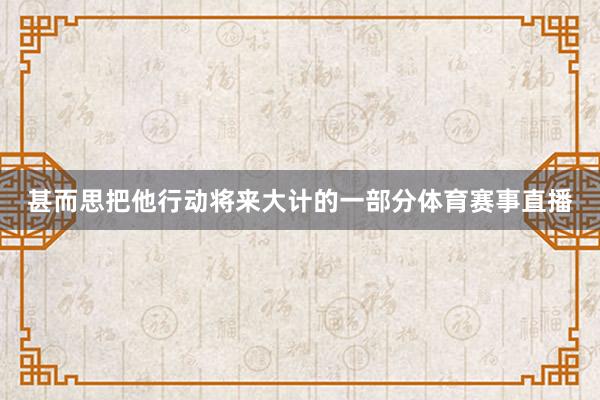 甚而思把他行动将来大计的一部分体育赛事直播