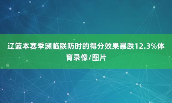 辽篮本赛季濒临联防时的得分效果暴跌12.3%体育录像/图片