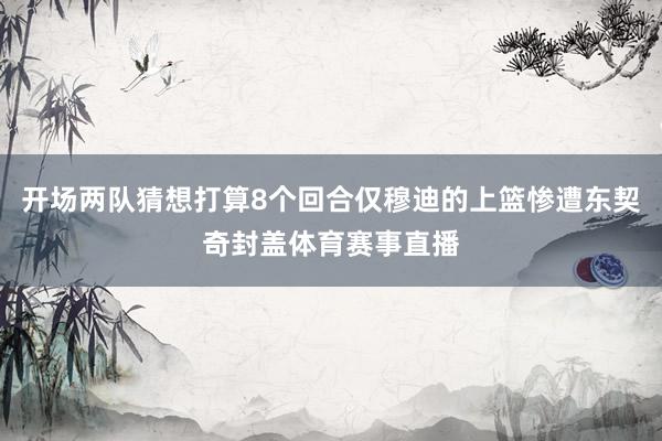 开场两队猜想打算8个回合仅穆迪的上篮惨遭东契奇封盖体育赛事直播